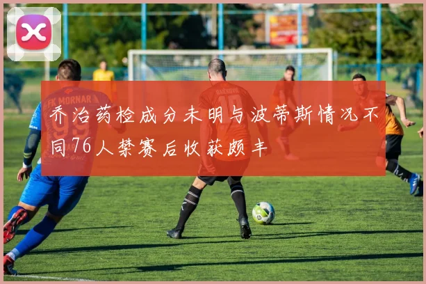 乔治药检成分未明与波蒂斯情况不同76人禁赛后收获颇丰