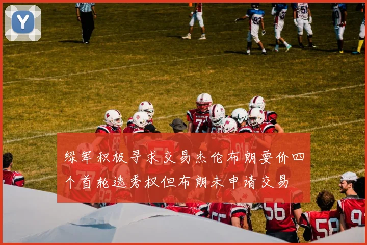 绿军积极寻求交易杰伦布朗要价四个首轮选秀权但布朗未申请交易