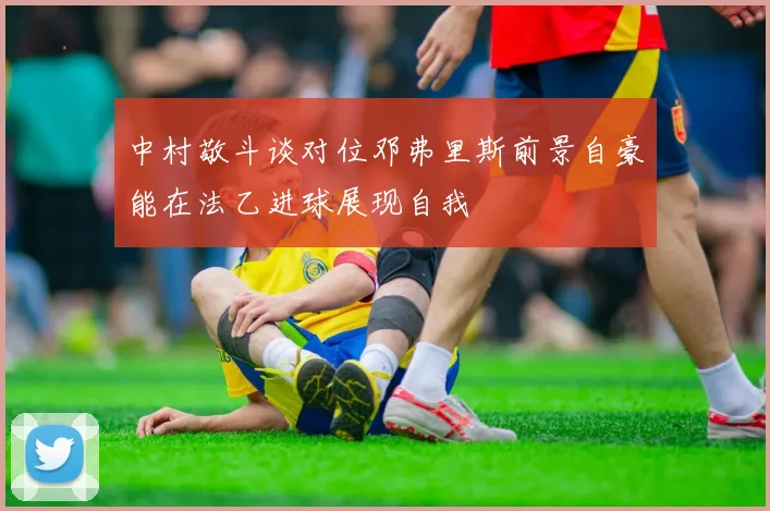 中村敬斗谈对位邓弗里斯前景自豪能在法乙进球展现自我
