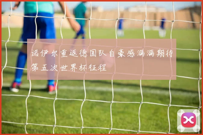 诺伊尔重返德国队自豪感满满期待第五次世界杯征程
