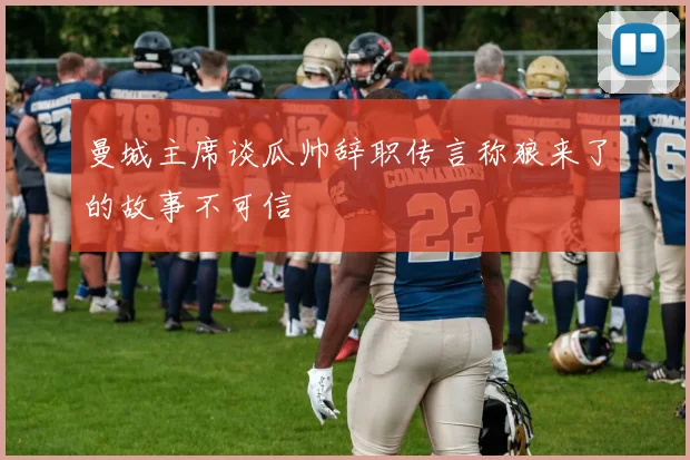 曼城主席谈瓜帅辞职传言称狼来了的故事不可信