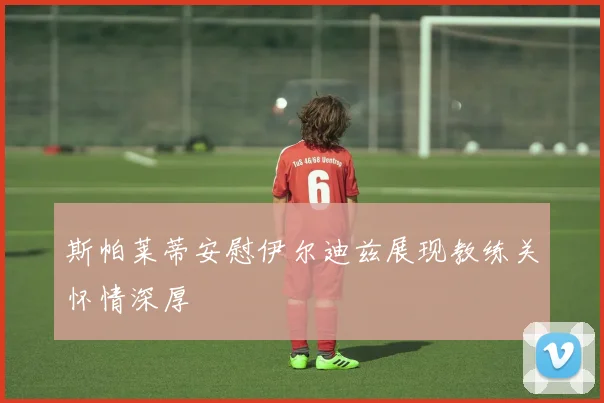 斯帕莱蒂安慰伊尔迪兹展现教练关怀情深厚