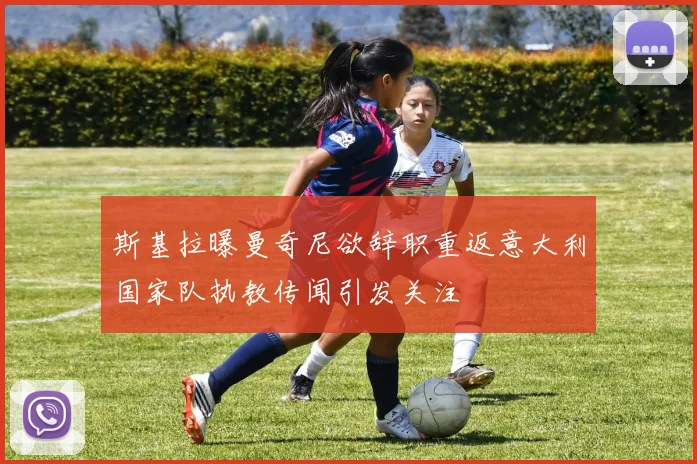 斯基拉曝曼奇尼欲辞职重返意大利国家队执教传闻引发关注