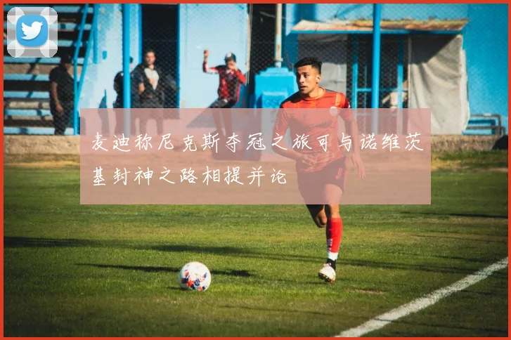 麦迪称尼克斯夺冠之旅可与诺维茨基封神之路相提并论