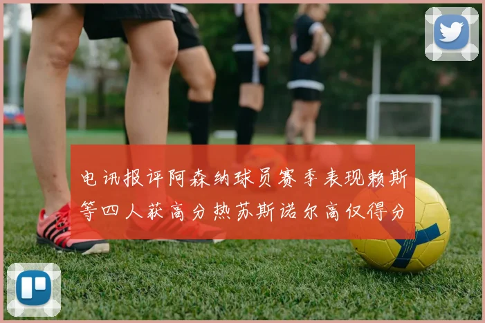电讯报评阿森纳球员赛季表现赖斯等四人获高分热苏斯诺尔高仅得分