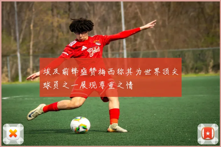 埃及前锋盛赞梅西称其为世界顶尖球员之一展现尊重之情