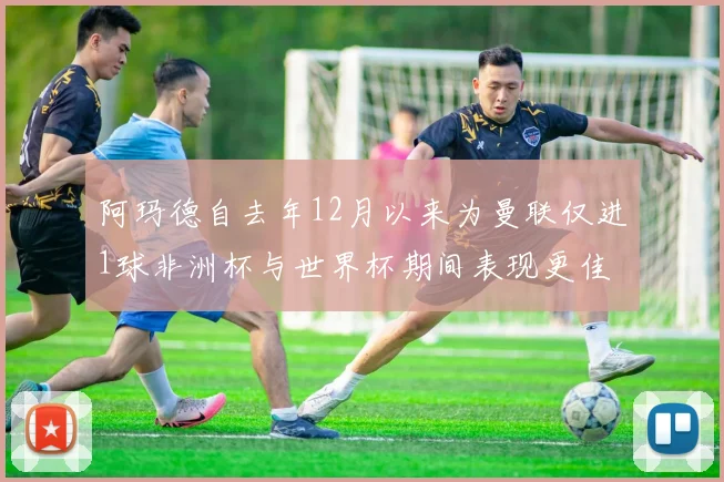 阿玛德自去年12月以来为曼联仅进1球非洲杯与世界杯期间表现更佳