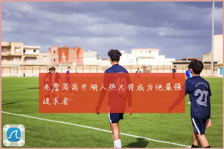老詹若离开湖人热火将成为他最强追求者