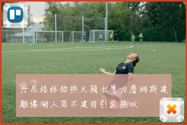 丹尼格林称热火骑士愿为詹姆斯建雕像湖人若不建将引发热议
